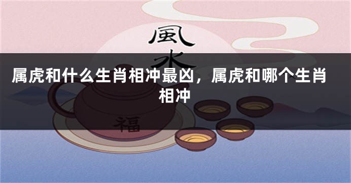 属虎和什么生肖相冲最凶，属虎和哪个生肖相冲