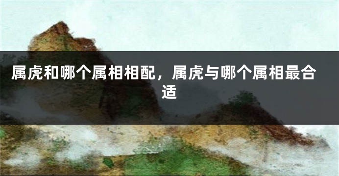 属虎和哪个属相相配，属虎与哪个属相最合适