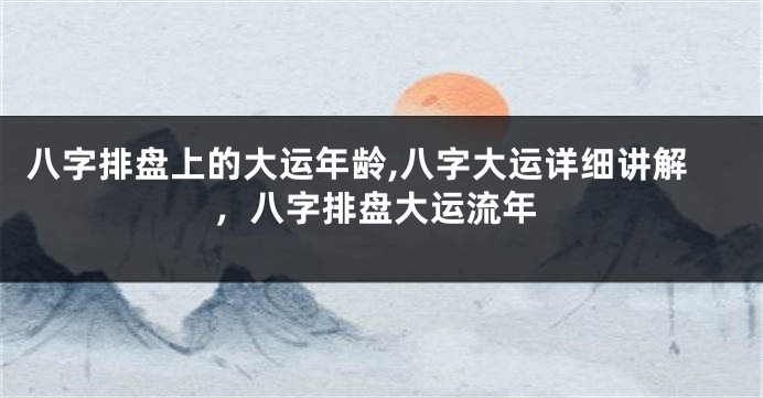 八字排盘上的大运年龄,八字大运详细讲解，八字排盘大运流年