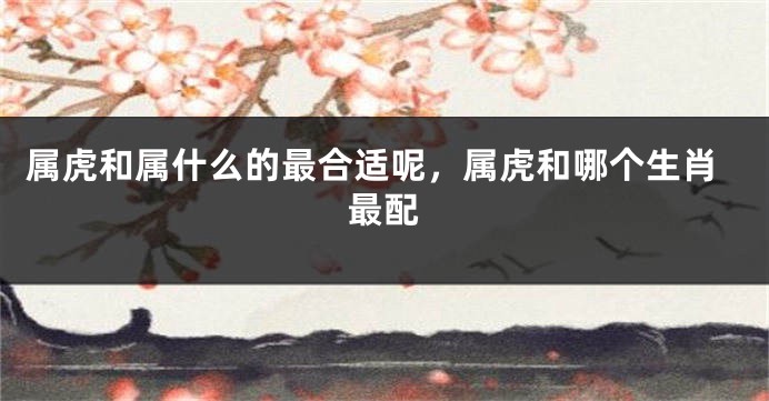 属虎和属什么的最合适呢，属虎和哪个生肖最配