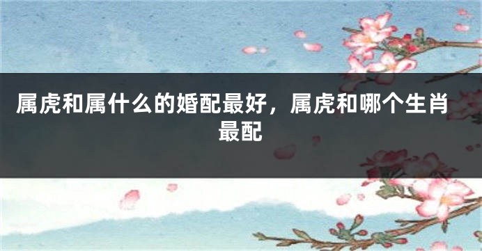 属虎和属什么的婚配最好，属虎和哪个生肖最配
