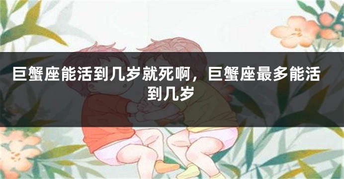 巨蟹座能活到几岁就死啊，巨蟹座最多能活到几岁