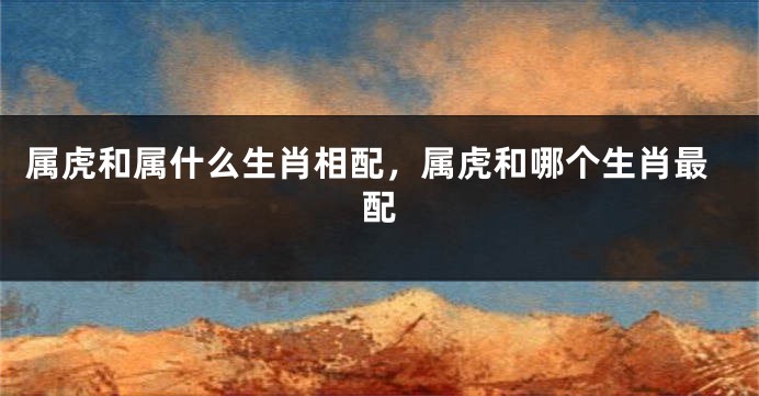 属虎和属什么生肖相配，属虎和哪个生肖最配