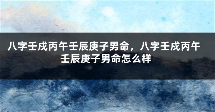 八字壬戍丙午壬辰庚子男命，八字壬戍丙午壬辰庚子男命怎么样
