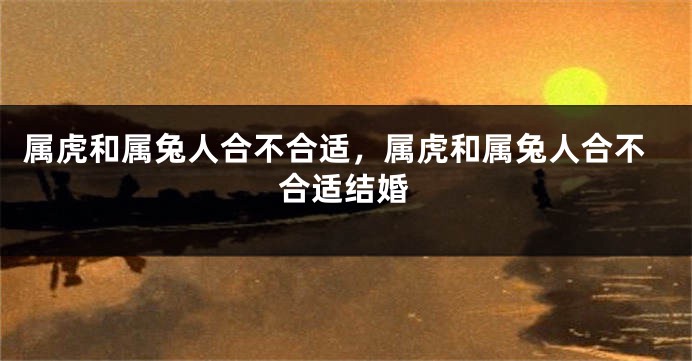 属虎和属兔人合不合适，属虎和属兔人合不合适结婚