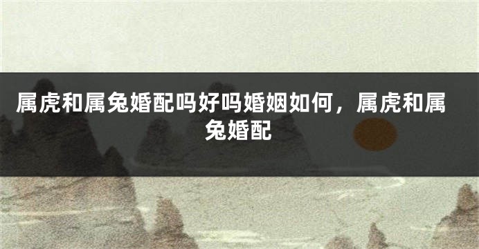属虎和属兔婚配吗好吗婚姻如何，属虎和属兔婚配