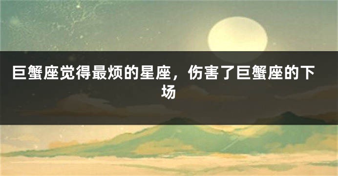 巨蟹座觉得最烦的星座，伤害了巨蟹座的下场