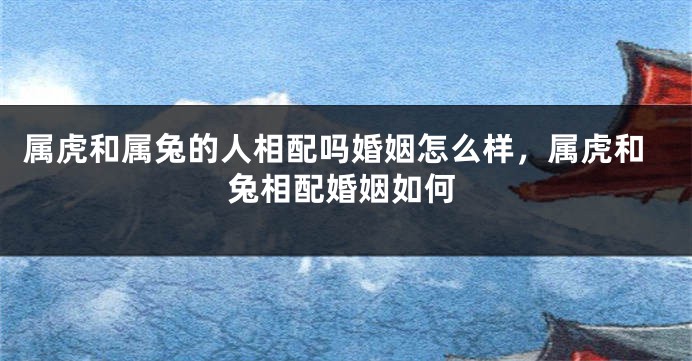 属虎和属兔的人相配吗婚姻怎么样，属虎和兔相配婚姻如何