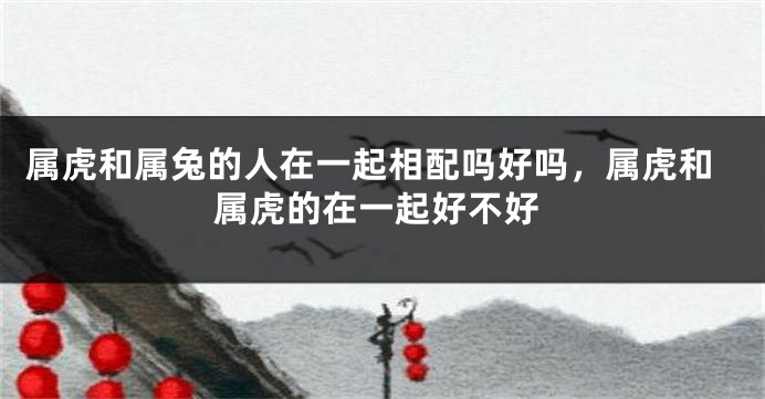 属虎和属兔的人在一起相配吗好吗，属虎和属虎的在一起好不好