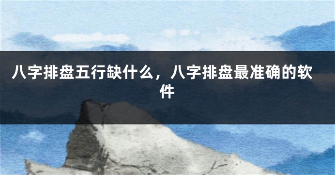 八字排盘五行缺什么，八字排盘最准确的软件