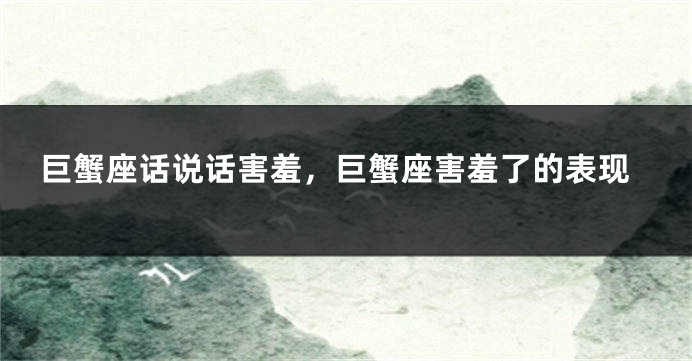 巨蟹座话说话害羞，巨蟹座害羞了的表现
