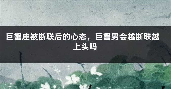 巨蟹座被断联后的心态，巨蟹男会越断联越上头吗
