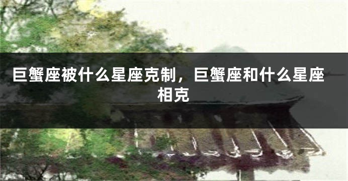 巨蟹座被什么星座克制，巨蟹座和什么星座相克