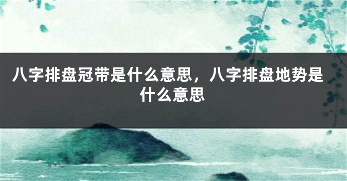 八字排盘冠带是什么意思，八字排盘地势是什么意思