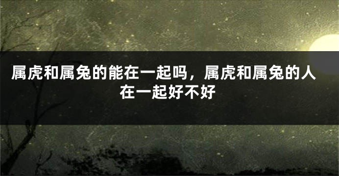 属虎和属兔的能在一起吗，属虎和属兔的人在一起好不好