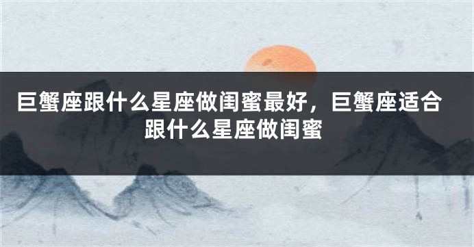 巨蟹座跟什么星座做闺蜜最好，巨蟹座适合跟什么星座做闺蜜
