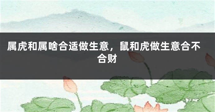 属虎和属啥合适做生意，鼠和虎做生意合不合财