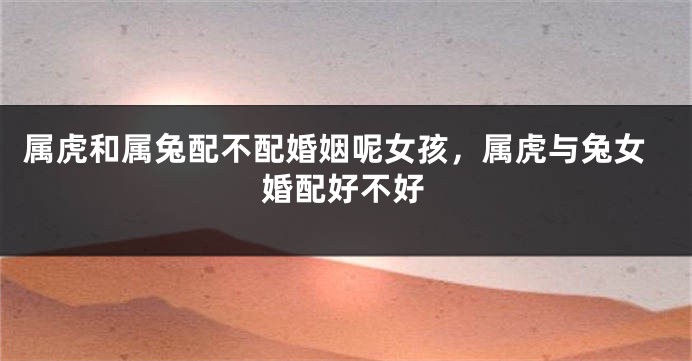 属虎和属兔配不配婚姻呢女孩，属虎与兔女婚配好不好