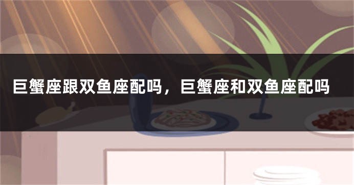 巨蟹座跟双鱼座配吗，巨蟹座和双鱼座配吗