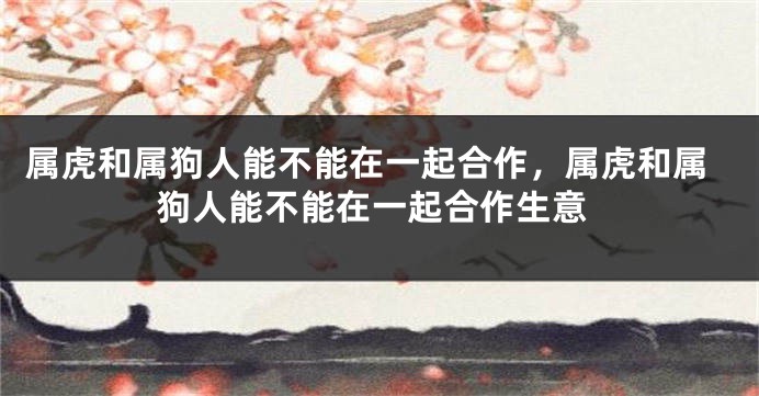 属虎和属狗人能不能在一起合作，属虎和属狗人能不能在一起合作生意