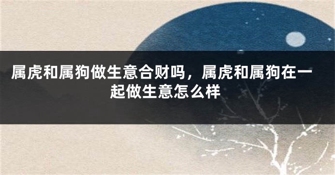 属虎和属狗做生意合财吗，属虎和属狗在一起做生意怎么样