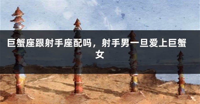 巨蟹座跟射手座配吗，射手男一旦爱上巨蟹女