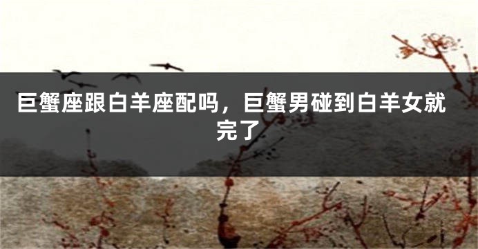 巨蟹座跟白羊座配吗，巨蟹男碰到白羊女就完了