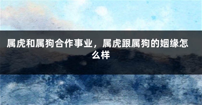 属虎和属狗合作事业，属虎跟属狗的姻缘怎么样