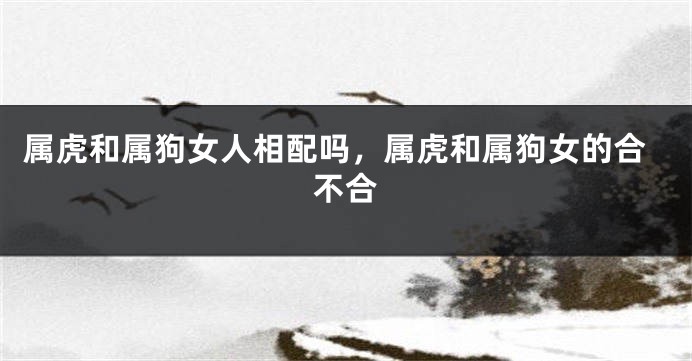 属虎和属狗女人相配吗，属虎和属狗女的合不合