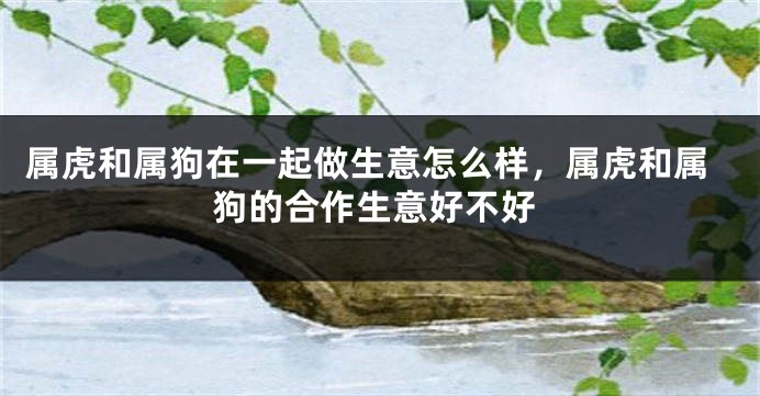 属虎和属狗在一起做生意怎么样，属虎和属狗的合作生意好不好