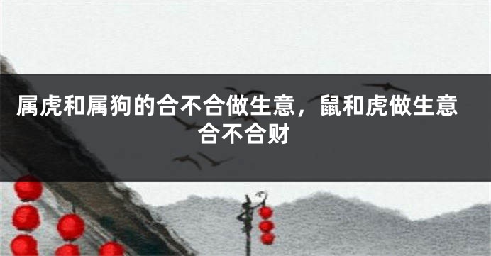 属虎和属狗的合不合做生意，鼠和虎做生意合不合财