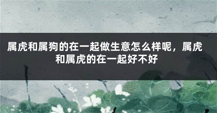 属虎和属狗的在一起做生意怎么样呢，属虎和属虎的在一起好不好