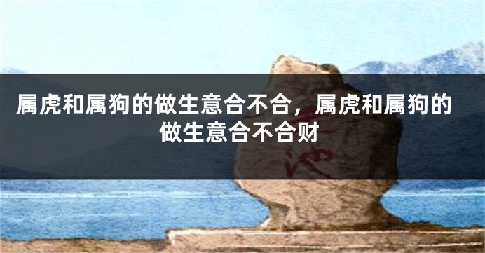 属虎和属狗的做生意合不合，属虎和属狗的做生意合不合财