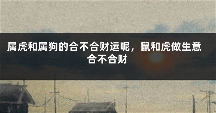 属虎和属狗的合不合财运呢，鼠和虎做生意合不合财