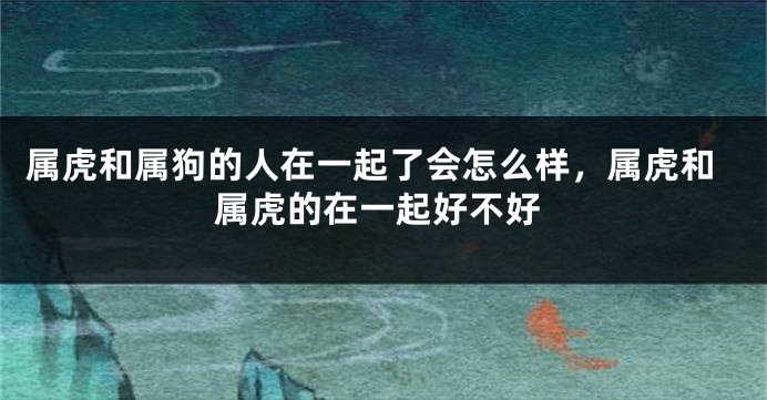 属虎和属狗的人在一起了会怎么样，属虎和属虎的在一起好不好