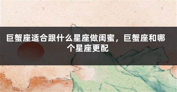 巨蟹座适合跟什么星座做闺蜜，巨蟹座和哪个星座更配