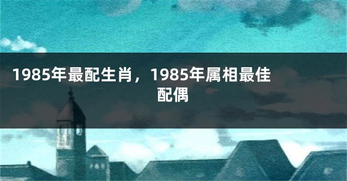 1985年最配生肖，1985年属相最佳配偶