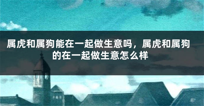 属虎和属狗能在一起做生意吗，属虎和属狗的在一起做生意怎么样