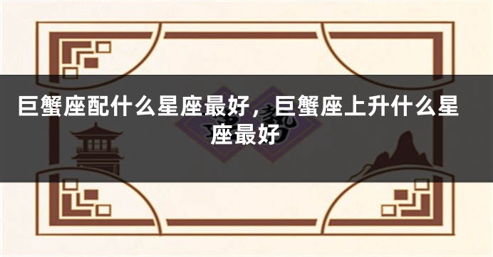 巨蟹座配什么星座最好，巨蟹座上升什么星座最好