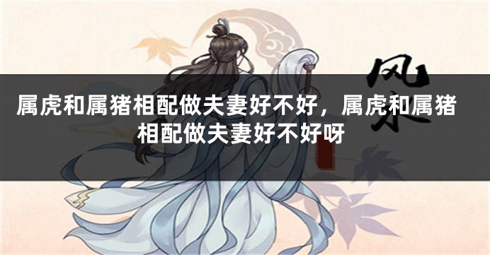 属虎和属猪相配做夫妻好不好，属虎和属猪相配做夫妻好不好呀