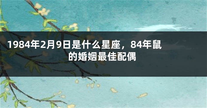 1984年2月9日是什么星座，84年鼠的婚姻最佳配偶