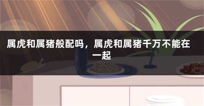 属虎和属猪般配吗，属虎和属猪千万不能在一起