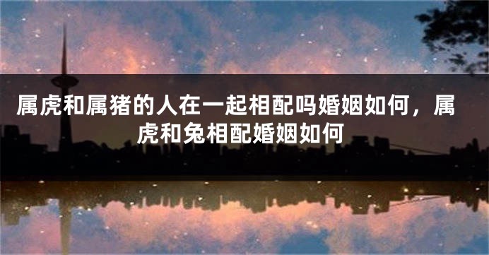 属虎和属猪的人在一起相配吗婚姻如何，属虎和兔相配婚姻如何