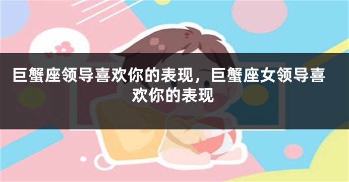 巨蟹座领导喜欢你的表现，巨蟹座女领导喜欢你的表现