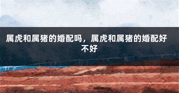 属虎和属猪的婚配吗，属虎和属猪的婚配好不好