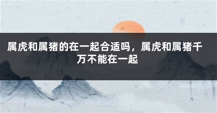 属虎和属猪的在一起合适吗，属虎和属猪千万不能在一起