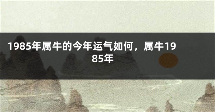 1985年属牛的今年运气如何，属牛1985年