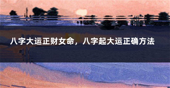 八字大运正财女命，八字起大运正确方法