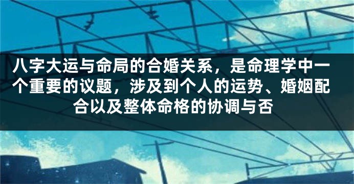 八字大运与命局的合婚关系，是命理学中一个重要的议题，涉及到个人的运势、婚姻配合以及整体命格的协调与否