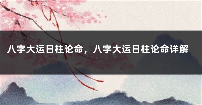 八字大运日柱论命，八字大运日柱论命详解